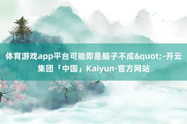 体育游戏app平台可能即是脑子不成"-开云集团「中国」Kaiyun·官方网站