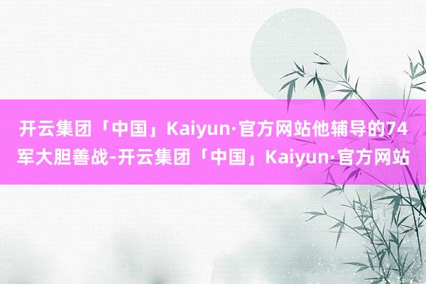 开云集团「中国」Kaiyun·官方网站他辅导的74军大胆善战-开云集团「中国」Kaiyun·官方网站