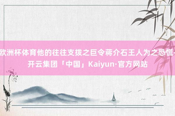 欧洲杯体育他的往往支拨之巨令蒋介石王人为之恐慌-开云集团「中国」Kaiyun·官方网站