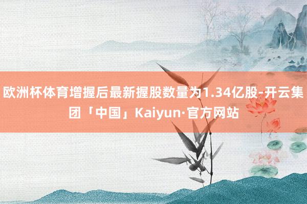 欧洲杯体育增握后最新握股数量为1.34亿股-开云集团「中国」Kaiyun·官方网站