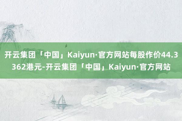 开云集团「中国」Kaiyun·官方网站每股作价44.3362港元-开云集团「中国」Kaiyun·官方网站