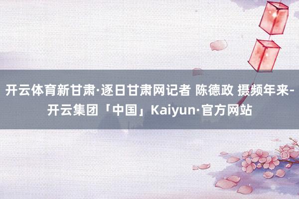 开云体育新甘肃·逐日甘肃网记者 陈德政 摄频年来-开云集团「中国」Kaiyun·官方网站