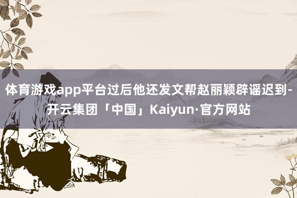 体育游戏app平台过后他还发文帮赵丽颖辟谣迟到-开云集团「中国」Kaiyun·官方网站