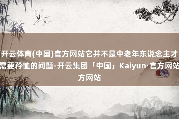 开云体育(中国)官方网站它并不是中老年东说念主才需要矜恤的问题-开云集团「中国」Kaiyun·官方网站