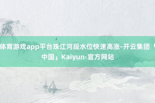 体育游戏app平台珠江河段水位快速高涨-开云集团「中国」Kaiyun·官方网站