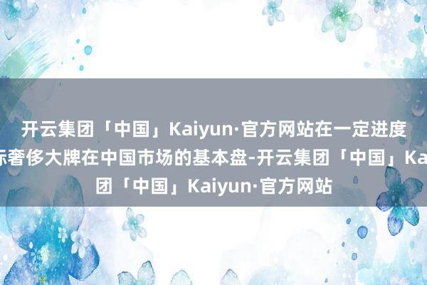 开云集团「中国」Kaiyun·官方网站在一定进度上已撼动了国际奢侈大牌在中国市场的基本盘-开云集团「中国」Kaiyun·官方网站